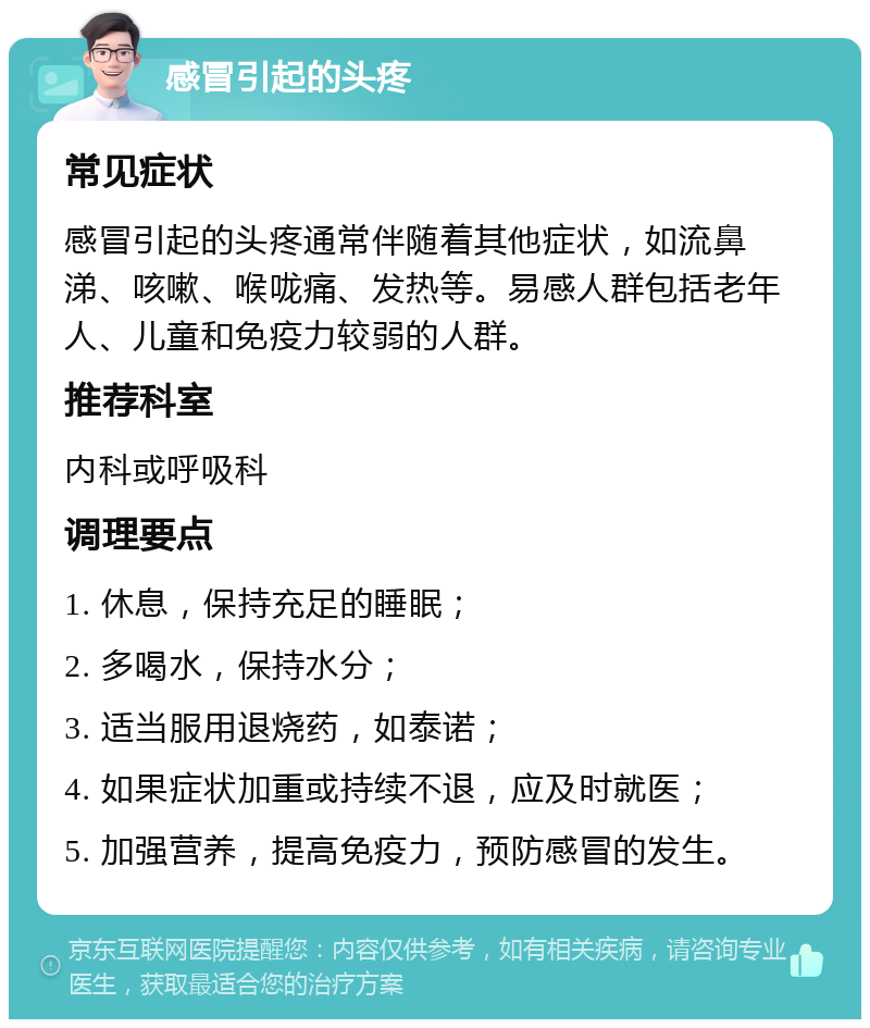 感冒引起的头疼 常见症状 感冒引起的头疼通常伴随着其他症状，如流鼻涕、咳嗽、喉咙痛、发热等。易感人群包括老年人、儿童和免疫力较弱的人群。 推荐科室 内科或呼吸科 调理要点 1. 休息，保持充足的睡眠； 2. 多喝水，保持水分； 3. 适当服用退烧药，如泰诺； 4. 如果症状加重或持续不退，应及时就医； 5. 加强营养，提高免疫力，预防感冒的发生。