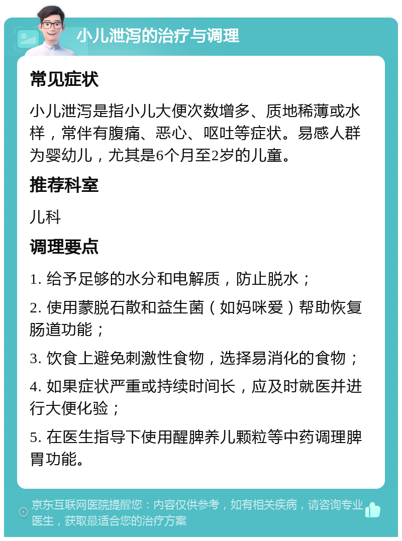 小儿泄泻的治疗与调理 常见症状 小儿泄泻是指小儿大便次数增多、质地稀薄或水样，常伴有腹痛、恶心、呕吐等症状。易感人群为婴幼儿，尤其是6个月至2岁的儿童。 推荐科室 儿科 调理要点 1. 给予足够的水分和电解质，防止脱水； 2. 使用蒙脱石散和益生菌（如妈咪爱）帮助恢复肠道功能； 3. 饮食上避免刺激性食物，选择易消化的食物； 4. 如果症状严重或持续时间长，应及时就医并进行大便化验； 5. 在医生指导下使用醒脾养儿颗粒等中药调理脾胃功能。