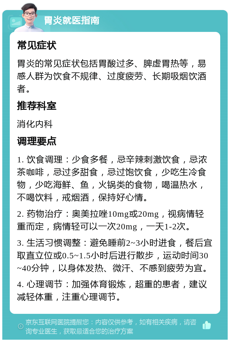 胃炎就医指南 常见症状 胃炎的常见症状包括胃酸过多、脾虚胃热等，易感人群为饮食不规律、过度疲劳、长期吸烟饮酒者。 推荐科室 消化内科 调理要点 1. 饮食调理：少食多餐，忌辛辣刺激饮食，忌浓茶咖啡，忌过多甜食，忌过饱饮食，少吃生冷食物，少吃海鲜、鱼，火锅类的食物，喝温热水，不喝饮料，戒烟酒，保持好心情。 2. 药物治疗：奥美拉唑10mg或20mg，视病情轻重而定，病情轻可以一次20mg，一天1-2次。 3. 生活习惯调整：避免睡前2~3小时进食，餐后宜取直立位或0.5~1.5小时后进行散步，运动时间30~40分钟，以身体发热、微汗、不感到疲劳为宜。 4. 心理调节：加强体育锻炼，超重的患者，建议减轻体重，注重心理调节。