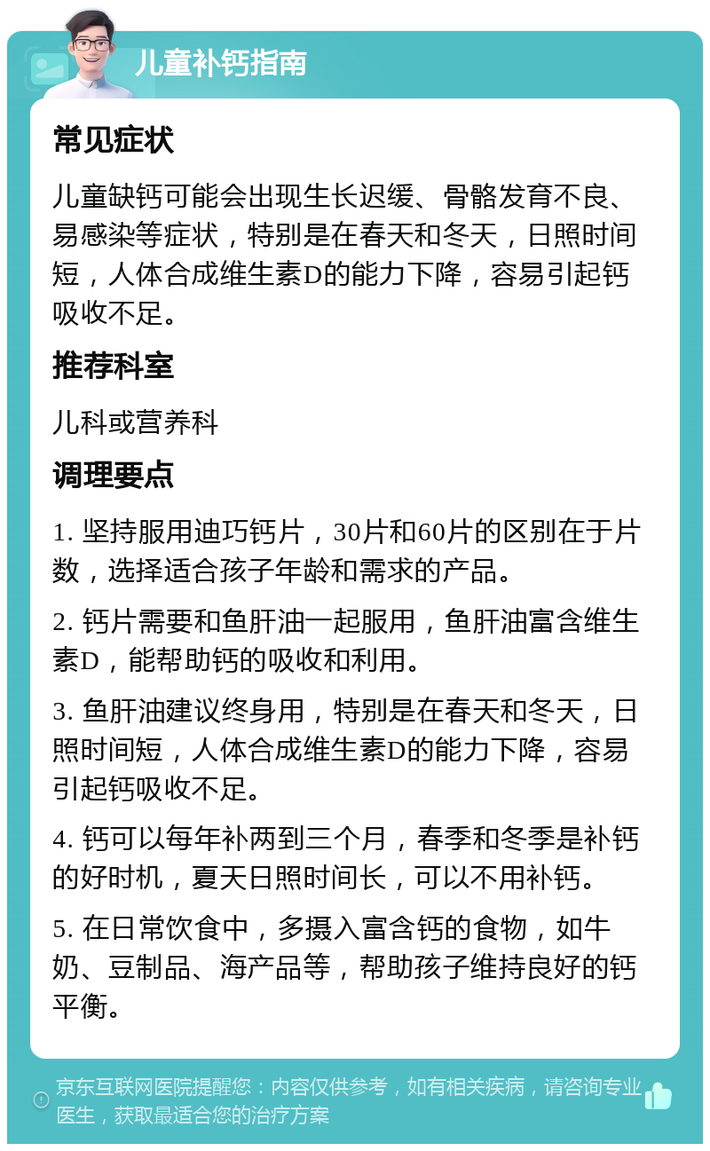 儿童补钙指南 常见症状 儿童缺钙可能会出现生长迟缓、骨骼发育不良、易感染等症状，特别是在春天和冬天，日照时间短，人体合成维生素D的能力下降，容易引起钙吸收不足。 推荐科室 儿科或营养科 调理要点 1. 坚持服用迪巧钙片，30片和60片的区别在于片数，选择适合孩子年龄和需求的产品。 2. 钙片需要和鱼肝油一起服用，鱼肝油富含维生素D，能帮助钙的吸收和利用。 3. 鱼肝油建议终身用，特别是在春天和冬天，日照时间短，人体合成维生素D的能力下降，容易引起钙吸收不足。 4. 钙可以每年补两到三个月，春季和冬季是补钙的好时机，夏天日照时间长，可以不用补钙。 5. 在日常饮食中，多摄入富含钙的食物，如牛奶、豆制品、海产品等，帮助孩子维持良好的钙平衡。