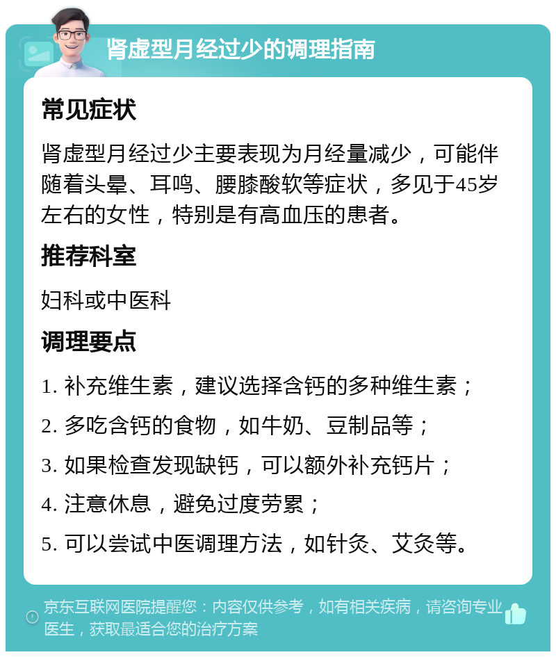 肾虚型月经过少的调理指南 常见症状 肾虚型月经过少主要表现为月经量减少，可能伴随着头晕、耳鸣、腰膝酸软等症状，多见于45岁左右的女性，特别是有高血压的患者。 推荐科室 妇科或中医科 调理要点 1. 补充维生素，建议选择含钙的多种维生素； 2. 多吃含钙的食物，如牛奶、豆制品等； 3. 如果检查发现缺钙，可以额外补充钙片； 4. 注意休息，避免过度劳累； 5. 可以尝试中医调理方法，如针灸、艾灸等。