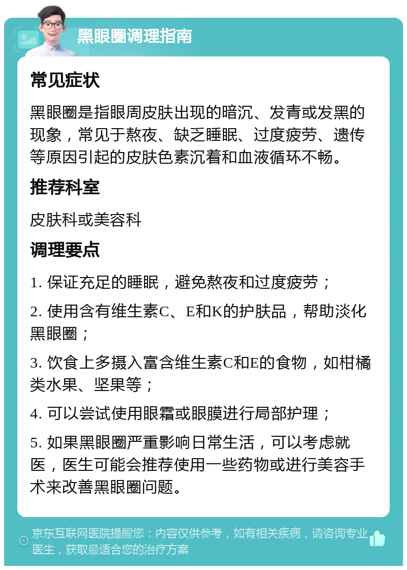 黑眼圈调理指南 常见症状 黑眼圈是指眼周皮肤出现的暗沉、发青或发黑的现象，常见于熬夜、缺乏睡眠、过度疲劳、遗传等原因引起的皮肤色素沉着和血液循环不畅。 推荐科室 皮肤科或美容科 调理要点 1. 保证充足的睡眠，避免熬夜和过度疲劳； 2. 使用含有维生素C、E和K的护肤品，帮助淡化黑眼圈； 3. 饮食上多摄入富含维生素C和E的食物，如柑橘类水果、坚果等； 4. 可以尝试使用眼霜或眼膜进行局部护理； 5. 如果黑眼圈严重影响日常生活，可以考虑就医，医生可能会推荐使用一些药物或进行美容手术来改善黑眼圈问题。