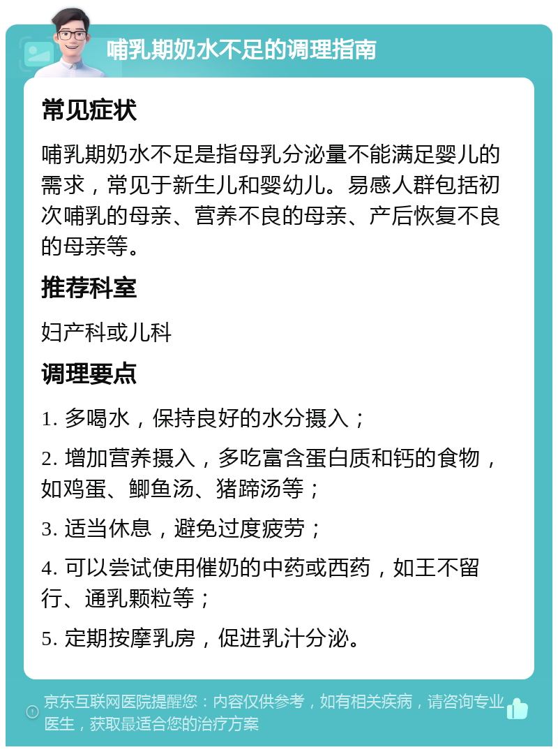 哺乳期奶水不足的调理指南 常见症状 哺乳期奶水不足是指母乳分泌量不能满足婴儿的需求，常见于新生儿和婴幼儿。易感人群包括初次哺乳的母亲、营养不良的母亲、产后恢复不良的母亲等。 推荐科室 妇产科或儿科 调理要点 1. 多喝水，保持良好的水分摄入； 2. 增加营养摄入，多吃富含蛋白质和钙的食物，如鸡蛋、鲫鱼汤、猪蹄汤等； 3. 适当休息，避免过度疲劳； 4. 可以尝试使用催奶的中药或西药，如王不留行、通乳颗粒等； 5. 定期按摩乳房，促进乳汁分泌。