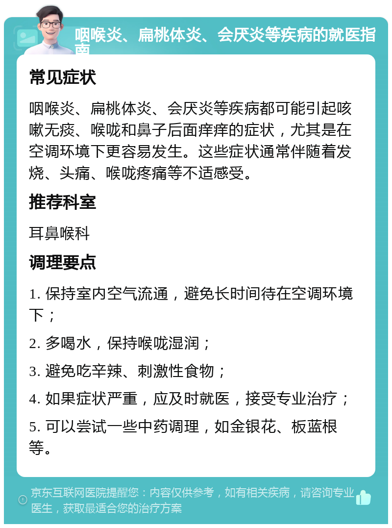 咽喉炎、扁桃体炎、会厌炎等疾病的就医指南 常见症状 咽喉炎、扁桃体炎、会厌炎等疾病都可能引起咳嗽无痰、喉咙和鼻子后面痒痒的症状，尤其是在空调环境下更容易发生。这些症状通常伴随着发烧、头痛、喉咙疼痛等不适感受。 推荐科室 耳鼻喉科 调理要点 1. 保持室内空气流通，避免长时间待在空调环境下； 2. 多喝水，保持喉咙湿润； 3. 避免吃辛辣、刺激性食物； 4. 如果症状严重，应及时就医，接受专业治疗； 5. 可以尝试一些中药调理，如金银花、板蓝根等。