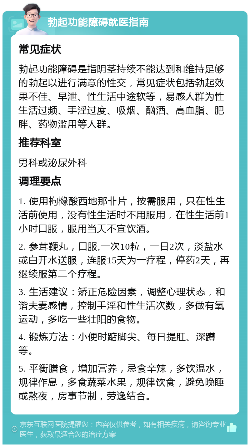 勃起功能障碍就医指南 常见症状 勃起功能障碍是指阴茎持续不能达到和维持足够的勃起以进行满意的性交，常见症状包括勃起效果不佳、早泄、性生活中途软等，易感人群为性生活过频、手淫过度、吸烟、酗酒、高血脂、肥胖、药物滥用等人群。 推荐科室 男科或泌尿外科 调理要点 1. 使用枸橼酸西地那非片，按需服用，只在性生活前使用，没有性生活时不用服用，在性生活前1小时口服，服用当天不宜饮酒。 2. 参茸鞭丸，口服,一次10粒，一日2次，淡盐水或白开水送服，连服15天为一疗程，停药2天，再继续服第二个疗程。 3. 生活建议：矫正危险因素，调整心理状态，和谐夫妻感情，控制手淫和性生活次数，多做有氧运动，多吃一些壮阳的食物。 4. 锻炼方法：小便时踮脚尖、每日提肛、深蹲等。 5. 平衡膳食，增加营养，忌食辛辣，多饮温水，规律作息，多食蔬菜水果，规律饮食，避免晚睡或熬夜，房事节制，劳逸结合。