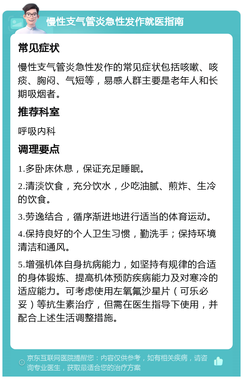 慢性支气管炎急性发作就医指南 常见症状 慢性支气管炎急性发作的常见症状包括咳嗽、咳痰、胸闷、气短等，易感人群主要是老年人和长期吸烟者。 推荐科室 呼吸内科 调理要点 1.多卧床休息，保证充足睡眠。 2.清淡饮食，充分饮水，少吃油腻、煎炸、生冷的饮食。 3.劳逸结合，循序渐进地进行适当的体育运动。 4.保持良好的个人卫生习惯，勤洗手；保持环境清洁和通风。 5.增强机体自身抗病能力，如坚持有规律的合适的身体锻炼、提高机体预防疾病能力及对寒冷的适应能力。可考虑使用左氧氟沙星片（可乐必妥）等抗生素治疗，但需在医生指导下使用，并配合上述生活调整措施。