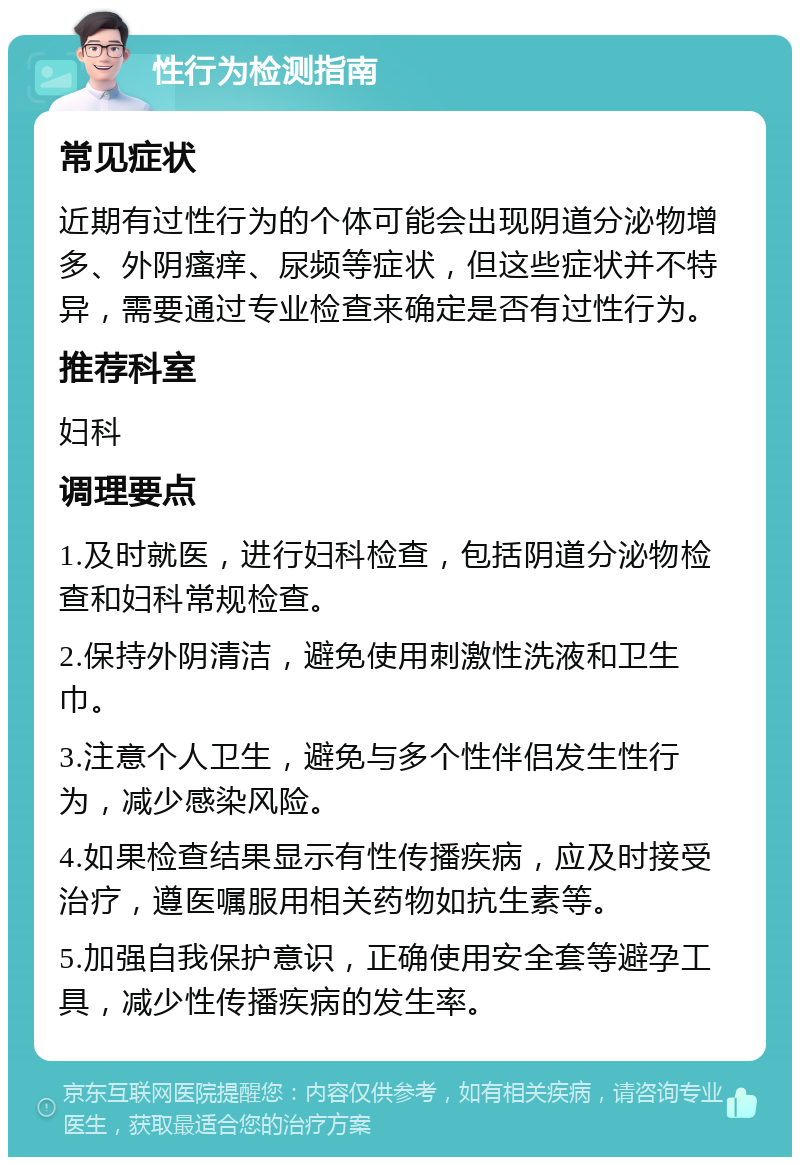 性行为检测指南 常见症状 近期有过性行为的个体可能会出现阴道分泌物增多、外阴瘙痒、尿频等症状，但这些症状并不特异，需要通过专业检查来确定是否有过性行为。 推荐科室 妇科 调理要点 1.及时就医，进行妇科检查，包括阴道分泌物检查和妇科常规检查。 2.保持外阴清洁，避免使用刺激性洗液和卫生巾。 3.注意个人卫生，避免与多个性伴侣发生性行为，减少感染风险。 4.如果检查结果显示有性传播疾病，应及时接受治疗，遵医嘱服用相关药物如抗生素等。 5.加强自我保护意识，正确使用安全套等避孕工具，减少性传播疾病的发生率。