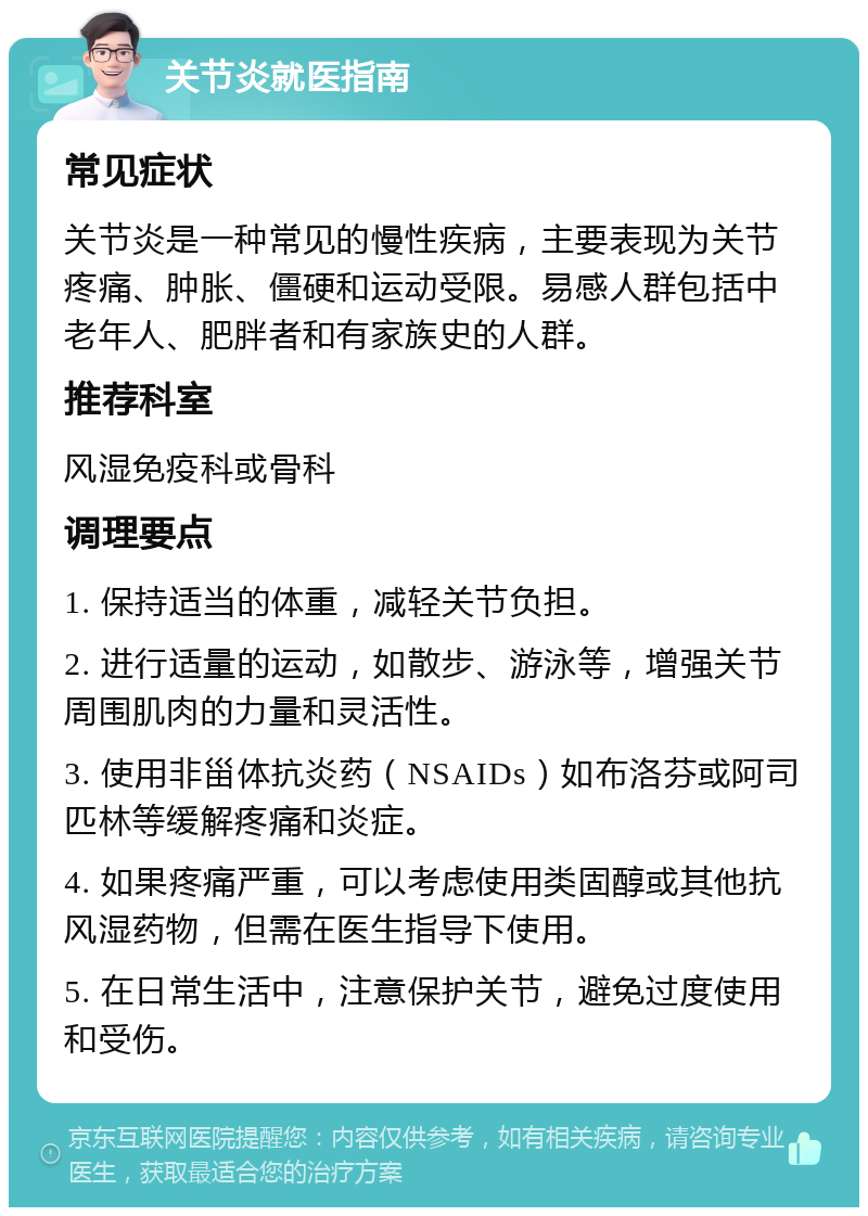 关节炎就医指南 常见症状 关节炎是一种常见的慢性疾病，主要表现为关节疼痛、肿胀、僵硬和运动受限。易感人群包括中老年人、肥胖者和有家族史的人群。 推荐科室 风湿免疫科或骨科 调理要点 1. 保持适当的体重，减轻关节负担。 2. 进行适量的运动，如散步、游泳等，增强关节周围肌肉的力量和灵活性。 3. 使用非甾体抗炎药（NSAIDs）如布洛芬或阿司匹林等缓解疼痛和炎症。 4. 如果疼痛严重，可以考虑使用类固醇或其他抗风湿药物，但需在医生指导下使用。 5. 在日常生活中，注意保护关节，避免过度使用和受伤。