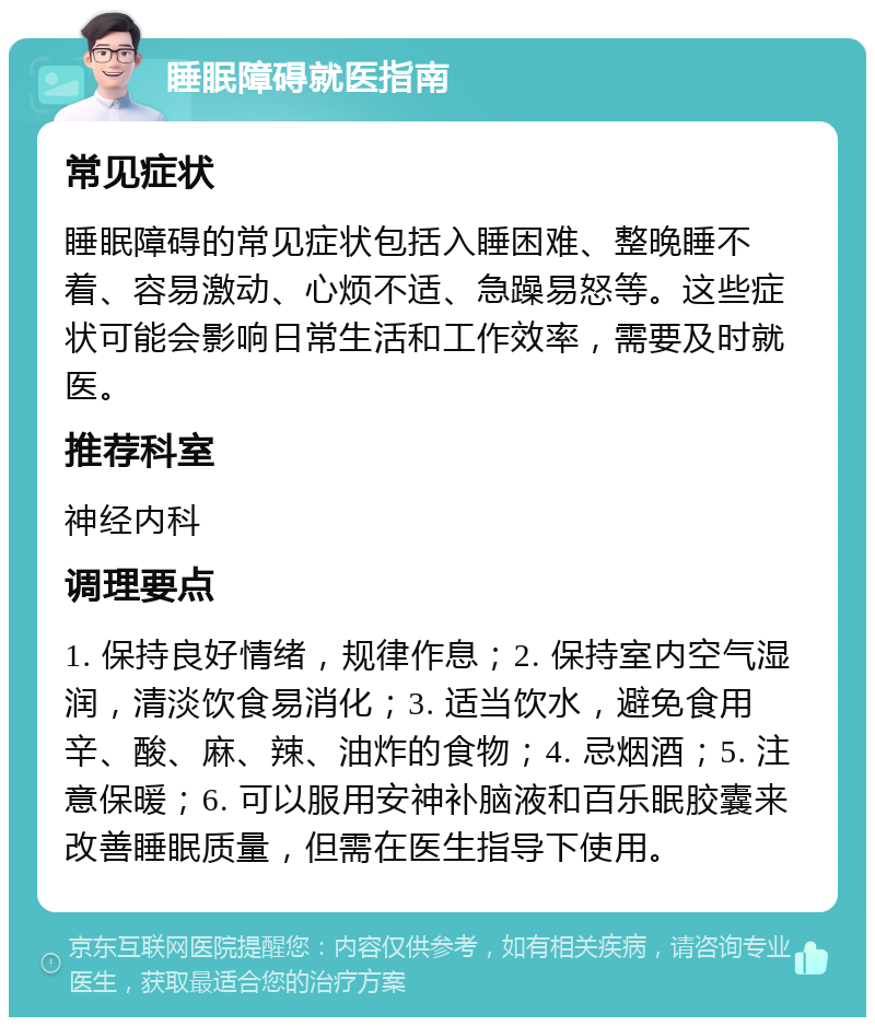 睡眠障碍就医指南 常见症状 睡眠障碍的常见症状包括入睡困难、整晚睡不着、容易激动、心烦不适、急躁易怒等。这些症状可能会影响日常生活和工作效率，需要及时就医。 推荐科室 神经内科 调理要点 1. 保持良好情绪，规律作息；2. 保持室内空气湿润，清淡饮食易消化；3. 适当饮水，避免食用辛、酸、麻、辣、油炸的食物；4. 忌烟酒；5. 注意保暖；6. 可以服用安神补脑液和百乐眠胶囊来改善睡眠质量，但需在医生指导下使用。