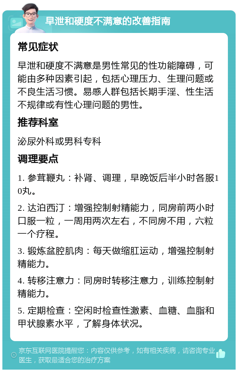 早泄和硬度不满意的改善指南 常见症状 早泄和硬度不满意是男性常见的性功能障碍，可能由多种因素引起，包括心理压力、生理问题或不良生活习惯。易感人群包括长期手淫、性生活不规律或有性心理问题的男性。 推荐科室 泌尿外科或男科专科 调理要点 1. 参茸鞭丸：补肾、调理，早晚饭后半小时各服10丸。 2. 达泊西汀：增强控制射精能力，同房前两小时口服一粒，一周用两次左右，不同房不用，六粒一个疗程。 3. 锻炼盆腔肌肉：每天做缩肛运动，增强控制射精能力。 4. 转移注意力：同房时转移注意力，训练控制射精能力。 5. 定期检查：空闲时检查性激素、血糖、血脂和甲状腺素水平，了解身体状况。