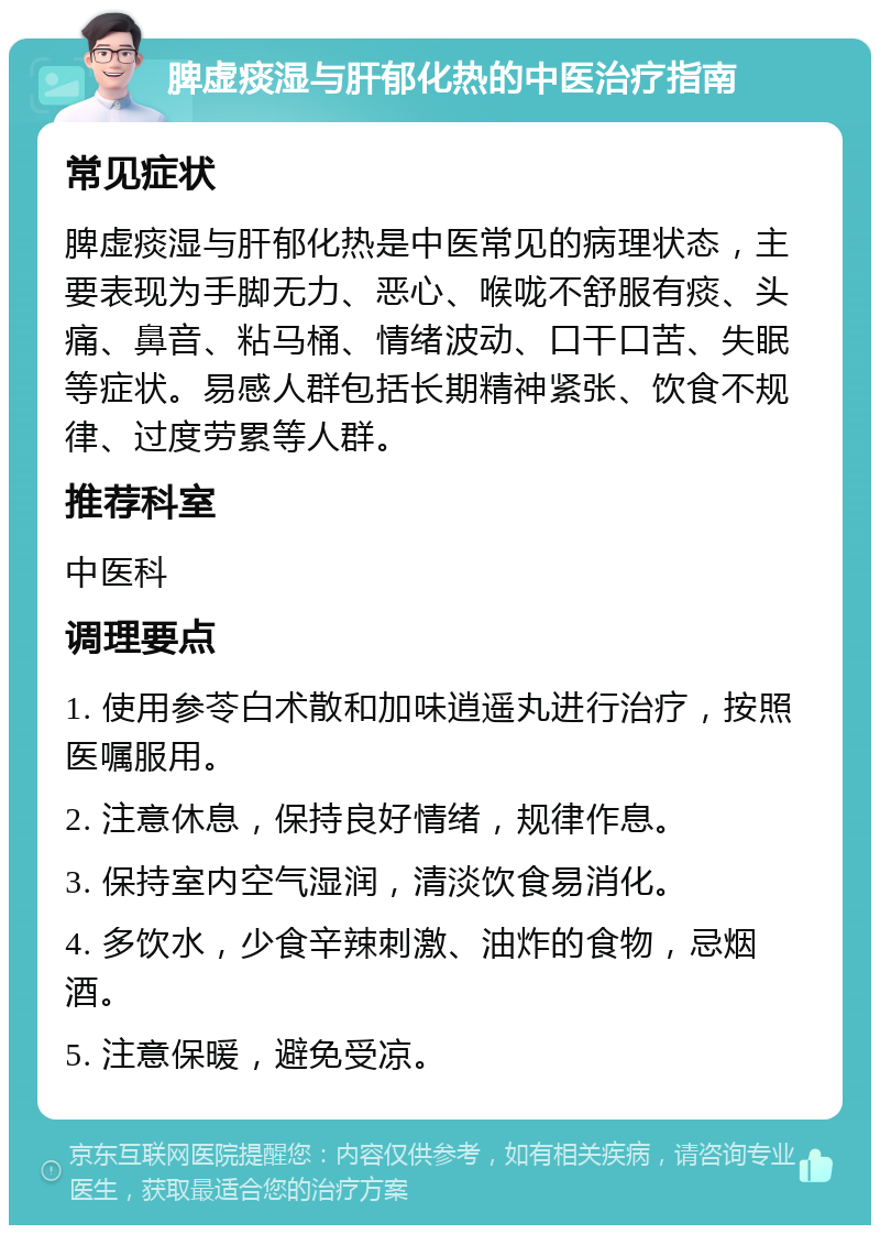 脾虚痰湿与肝郁化热的中医治疗指南 常见症状 脾虚痰湿与肝郁化热是中医常见的病理状态，主要表现为手脚无力、恶心、喉咙不舒服有痰、头痛、鼻音、粘马桶、情绪波动、口干口苦、失眠等症状。易感人群包括长期精神紧张、饮食不规律、过度劳累等人群。 推荐科室 中医科 调理要点 1. 使用参苓白术散和加味逍遥丸进行治疗，按照医嘱服用。 2. 注意休息，保持良好情绪，规律作息。 3. 保持室内空气湿润，清淡饮食易消化。 4. 多饮水，少食辛辣刺激、油炸的食物，忌烟酒。 5. 注意保暖，避免受凉。