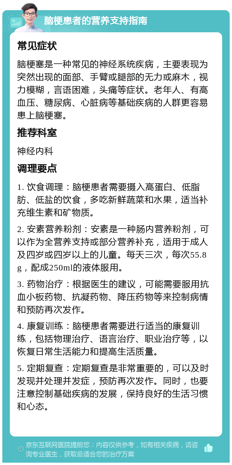 脑梗患者的营养支持指南 常见症状 脑梗塞是一种常见的神经系统疾病，主要表现为突然出现的面部、手臂或腿部的无力或麻木，视力模糊，言语困难，头痛等症状。老年人、有高血压、糖尿病、心脏病等基础疾病的人群更容易患上脑梗塞。 推荐科室 神经内科 调理要点 1. 饮食调理：脑梗患者需要摄入高蛋白、低脂肪、低盐的饮食，多吃新鲜蔬菜和水果，适当补充维生素和矿物质。 2. 安素营养粉剂：安素是一种肠内营养粉剂，可以作为全营养支持或部分营养补充，适用于成人及四岁或四岁以上的儿童。每天三次，每次55.8g，配成250ml的液体服用。 3. 药物治疗：根据医生的建议，可能需要服用抗血小板药物、抗凝药物、降压药物等来控制病情和预防再次发作。 4. 康复训练：脑梗患者需要进行适当的康复训练，包括物理治疗、语言治疗、职业治疗等，以恢复日常生活能力和提高生活质量。 5. 定期复查：定期复查是非常重要的，可以及时发现并处理并发症，预防再次发作。同时，也要注意控制基础疾病的发展，保持良好的生活习惯和心态。