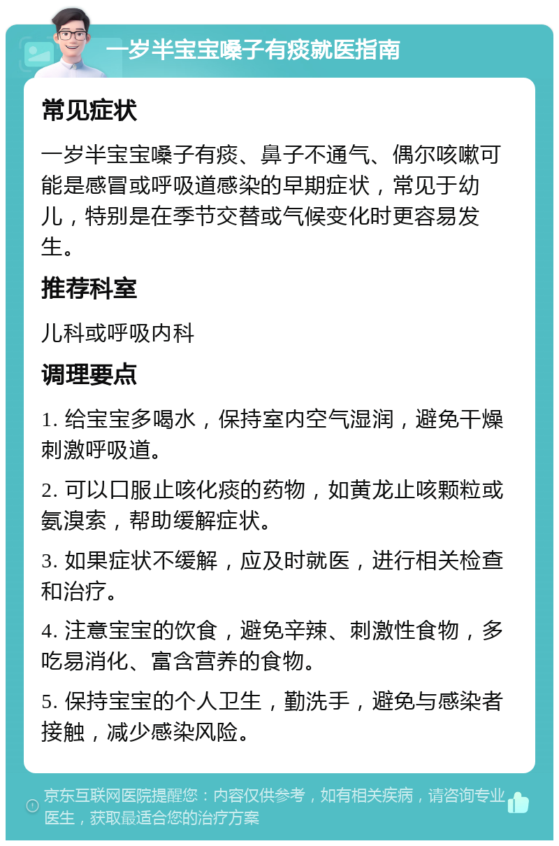 一岁半宝宝嗓子有痰就医指南 常见症状 一岁半宝宝嗓子有痰、鼻子不通气、偶尔咳嗽可能是感冒或呼吸道感染的早期症状，常见于幼儿，特别是在季节交替或气候变化时更容易发生。 推荐科室 儿科或呼吸内科 调理要点 1. 给宝宝多喝水，保持室内空气湿润，避免干燥刺激呼吸道。 2. 可以口服止咳化痰的药物，如黄龙止咳颗粒或氨溴索，帮助缓解症状。 3. 如果症状不缓解，应及时就医，进行相关检查和治疗。 4. 注意宝宝的饮食，避免辛辣、刺激性食物，多吃易消化、富含营养的食物。 5. 保持宝宝的个人卫生，勤洗手，避免与感染者接触，减少感染风险。