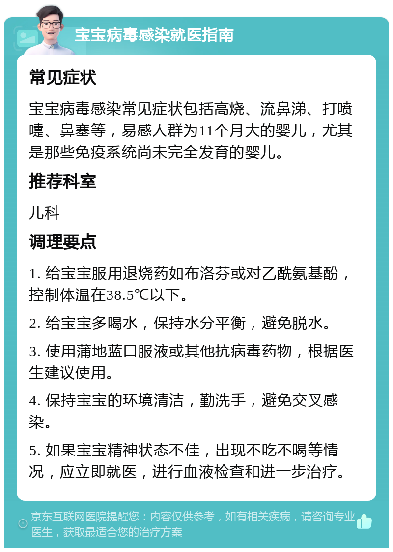 宝宝病毒感染就医指南 常见症状 宝宝病毒感染常见症状包括高烧、流鼻涕、打喷嚏、鼻塞等，易感人群为11个月大的婴儿，尤其是那些免疫系统尚未完全发育的婴儿。 推荐科室 儿科 调理要点 1. 给宝宝服用退烧药如布洛芬或对乙酰氨基酚，控制体温在38.5℃以下。 2. 给宝宝多喝水，保持水分平衡，避免脱水。 3. 使用蒲地蓝口服液或其他抗病毒药物，根据医生建议使用。 4. 保持宝宝的环境清洁，勤洗手，避免交叉感染。 5. 如果宝宝精神状态不佳，出现不吃不喝等情况，应立即就医，进行血液检查和进一步治疗。