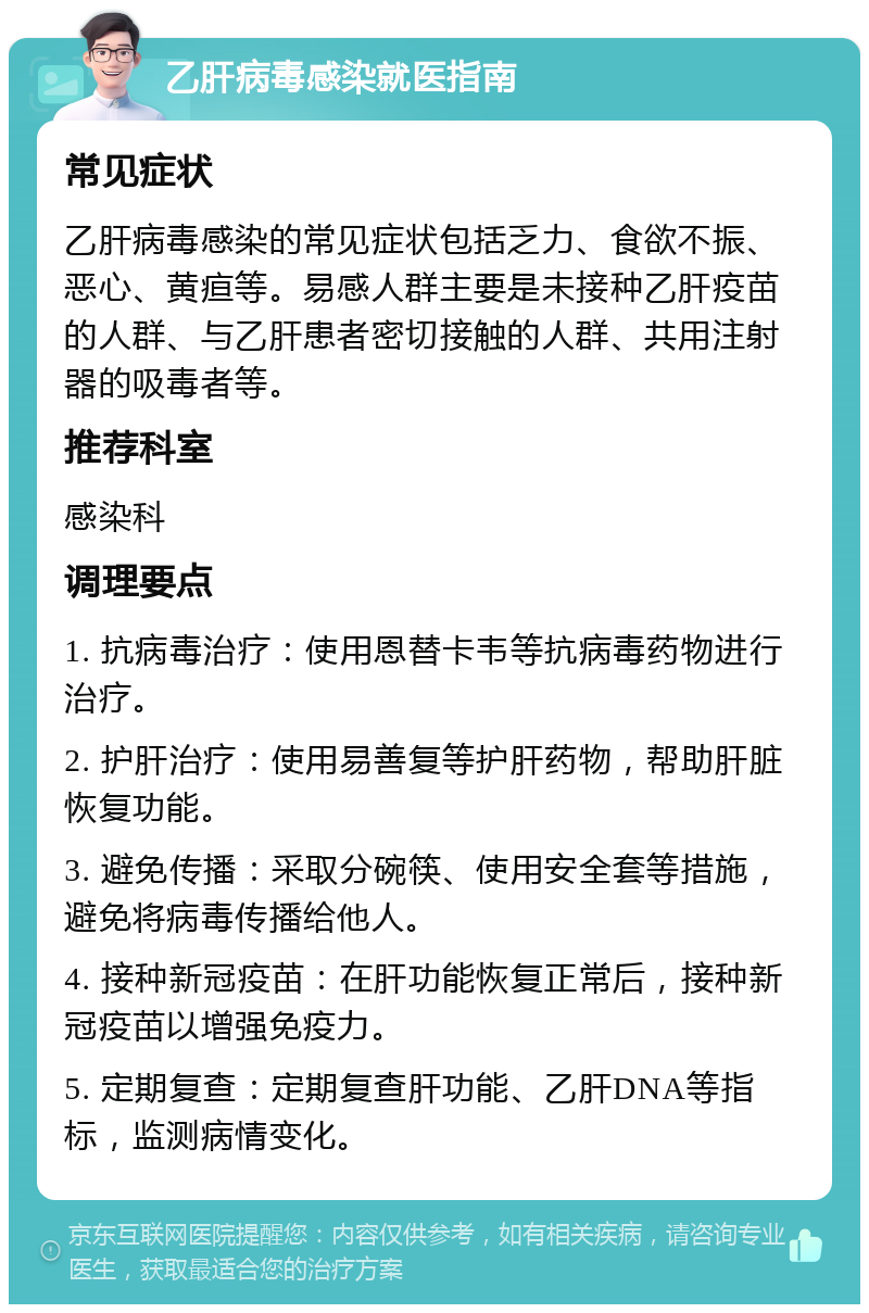 乙肝病毒感染就医指南 常见症状 乙肝病毒感染的常见症状包括乏力、食欲不振、恶心、黄疸等。易感人群主要是未接种乙肝疫苗的人群、与乙肝患者密切接触的人群、共用注射器的吸毒者等。 推荐科室 感染科 调理要点 1. 抗病毒治疗：使用恩替卡韦等抗病毒药物进行治疗。 2. 护肝治疗：使用易善复等护肝药物，帮助肝脏恢复功能。 3. 避免传播：采取分碗筷、使用安全套等措施，避免将病毒传播给他人。 4. 接种新冠疫苗：在肝功能恢复正常后，接种新冠疫苗以增强免疫力。 5. 定期复查：定期复查肝功能、乙肝DNA等指标，监测病情变化。