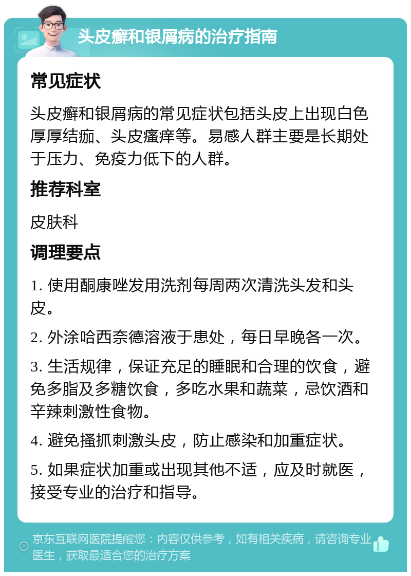 头皮癣和银屑病的治疗指南 常见症状 头皮癣和银屑病的常见症状包括头皮上出现白色厚厚结痂、头皮瘙痒等。易感人群主要是长期处于压力、免疫力低下的人群。 推荐科室 皮肤科 调理要点 1. 使用酮康唑发用洗剂每周两次清洗头发和头皮。 2. 外涂哈西奈德溶液于患处，每日早晚各一次。 3. 生活规律，保证充足的睡眠和合理的饮食，避免多脂及多糖饮食，多吃水果和蔬菜，忌饮酒和辛辣刺激性食物。 4. 避免搔抓刺激头皮，防止感染和加重症状。 5. 如果症状加重或出现其他不适，应及时就医，接受专业的治疗和指导。