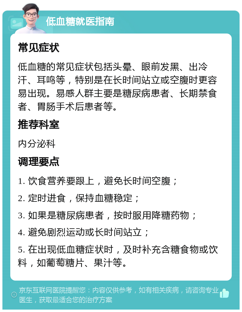 低血糖就医指南 常见症状 低血糖的常见症状包括头晕、眼前发黑、出冷汗、耳鸣等，特别是在长时间站立或空腹时更容易出现。易感人群主要是糖尿病患者、长期禁食者、胃肠手术后患者等。 推荐科室 内分泌科 调理要点 1. 饮食营养要跟上，避免长时间空腹； 2. 定时进食，保持血糖稳定； 3. 如果是糖尿病患者，按时服用降糖药物； 4. 避免剧烈运动或长时间站立； 5. 在出现低血糖症状时，及时补充含糖食物或饮料，如葡萄糖片、果汁等。