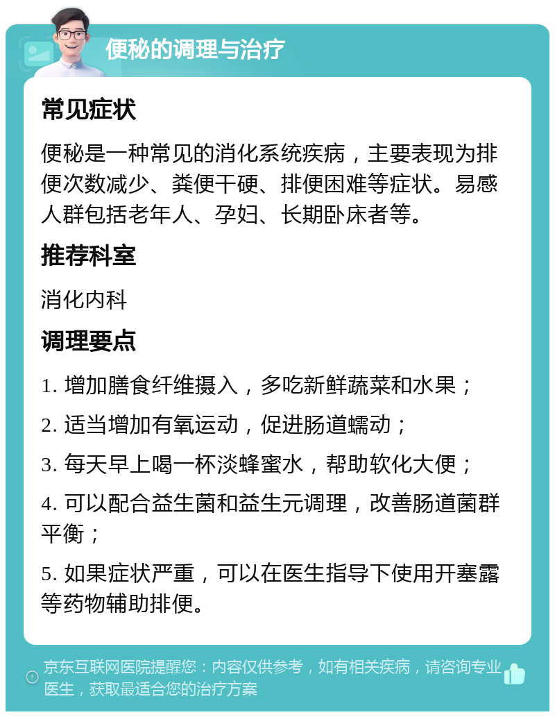 便秘的调理与治疗 常见症状 便秘是一种常见的消化系统疾病，主要表现为排便次数减少、粪便干硬、排便困难等症状。易感人群包括老年人、孕妇、长期卧床者等。 推荐科室 消化内科 调理要点 1. 增加膳食纤维摄入，多吃新鲜蔬菜和水果； 2. 适当增加有氧运动，促进肠道蠕动； 3. 每天早上喝一杯淡蜂蜜水，帮助软化大便； 4. 可以配合益生菌和益生元调理，改善肠道菌群平衡； 5. 如果症状严重，可以在医生指导下使用开塞露等药物辅助排便。