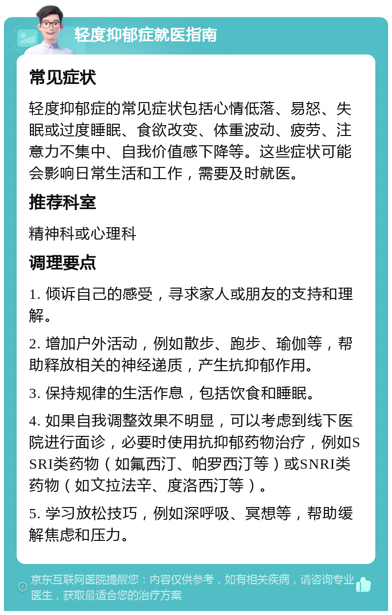 轻度抑郁症就医指南 常见症状 轻度抑郁症的常见症状包括心情低落、易怒、失眠或过度睡眠、食欲改变、体重波动、疲劳、注意力不集中、自我价值感下降等。这些症状可能会影响日常生活和工作，需要及时就医。 推荐科室 精神科或心理科 调理要点 1. 倾诉自己的感受，寻求家人或朋友的支持和理解。 2. 增加户外活动，例如散步、跑步、瑜伽等，帮助释放相关的神经递质，产生抗抑郁作用。 3. 保持规律的生活作息，包括饮食和睡眠。 4. 如果自我调整效果不明显，可以考虑到线下医院进行面诊，必要时使用抗抑郁药物治疗，例如SSRI类药物（如氟西汀、帕罗西汀等）或SNRI类药物（如文拉法辛、度洛西汀等）。 5. 学习放松技巧，例如深呼吸、冥想等，帮助缓解焦虑和压力。