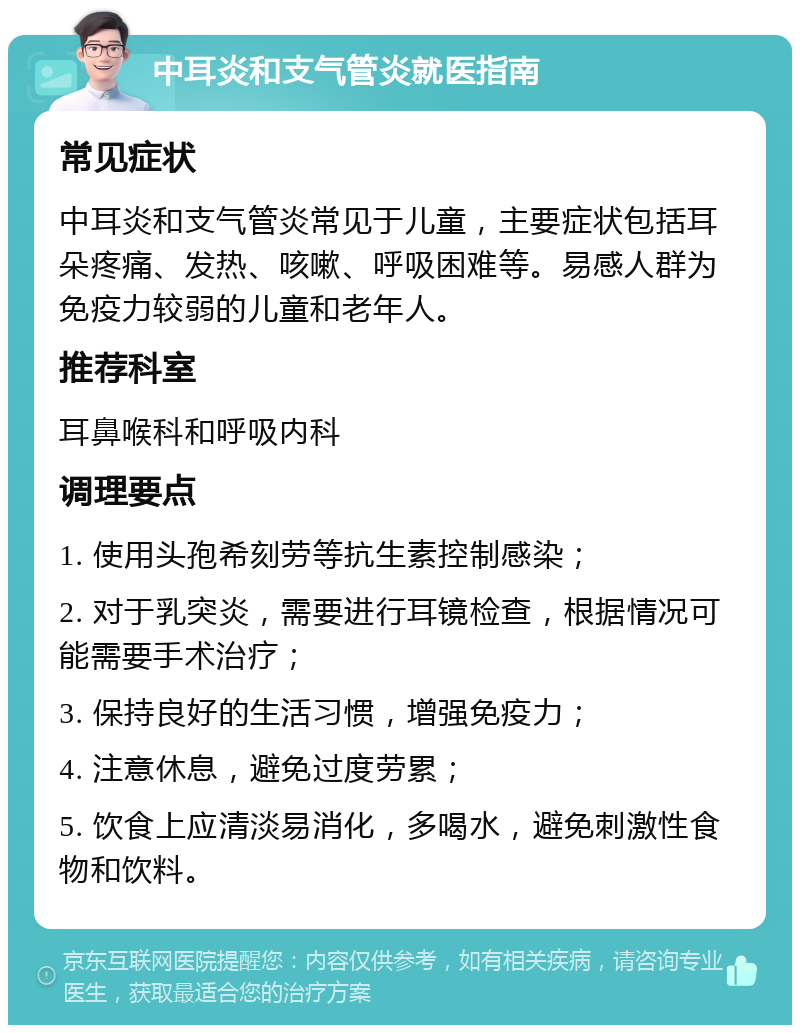 中耳炎和支气管炎就医指南 常见症状 中耳炎和支气管炎常见于儿童，主要症状包括耳朵疼痛、发热、咳嗽、呼吸困难等。易感人群为免疫力较弱的儿童和老年人。 推荐科室 耳鼻喉科和呼吸内科 调理要点 1. 使用头孢希刻劳等抗生素控制感染； 2. 对于乳突炎，需要进行耳镜检查，根据情况可能需要手术治疗； 3. 保持良好的生活习惯，增强免疫力； 4. 注意休息，避免过度劳累； 5. 饮食上应清淡易消化，多喝水，避免刺激性食物和饮料。