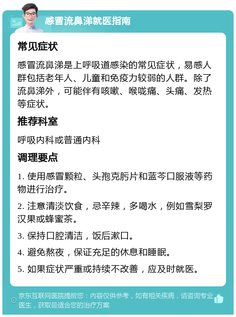 感冒流鼻涕就医指南 常见症状 感冒流鼻涕是上呼吸道感染的常见症状，易感人群包括老年人、儿童和免疫力较弱的人群。除了流鼻涕外，可能伴有咳嗽、喉咙痛、头痛、发热等症状。 推荐科室 呼吸内科或普通内科 调理要点 1. 使用感冒颗粒、头孢克肟片和蓝芩口服液等药物进行治疗。 2. 注意清淡饮食，忌辛辣，多喝水，例如雪梨罗汉果或蜂蜜茶。 3. 保持口腔清洁，饭后漱口。 4. 避免熬夜，保证充足的休息和睡眠。 5. 如果症状严重或持续不改善，应及时就医。