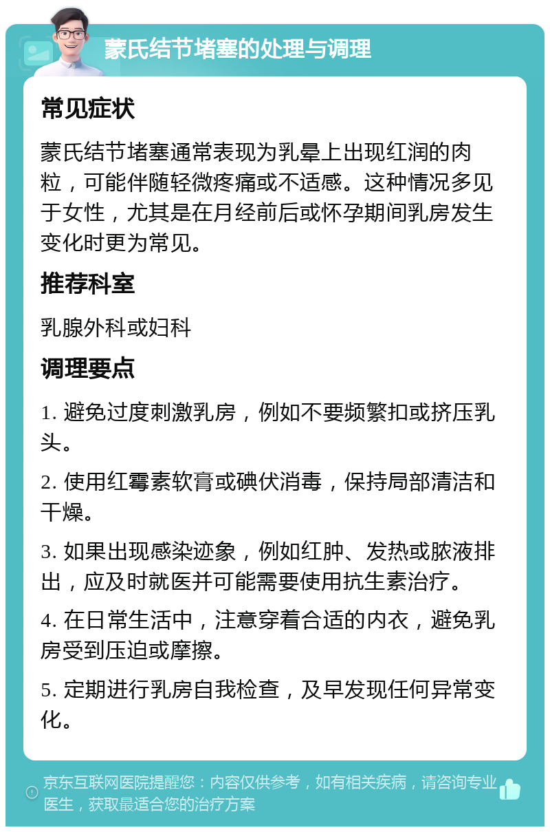 蒙氏结节堵塞的处理与调理 常见症状 蒙氏结节堵塞通常表现为乳晕上出现红润的肉粒，可能伴随轻微疼痛或不适感。这种情况多见于女性，尤其是在月经前后或怀孕期间乳房发生变化时更为常见。 推荐科室 乳腺外科或妇科 调理要点 1. 避免过度刺激乳房，例如不要频繁扣或挤压乳头。 2. 使用红霉素软膏或碘伏消毒，保持局部清洁和干燥。 3. 如果出现感染迹象，例如红肿、发热或脓液排出，应及时就医并可能需要使用抗生素治疗。 4. 在日常生活中，注意穿着合适的内衣，避免乳房受到压迫或摩擦。 5. 定期进行乳房自我检查，及早发现任何异常变化。