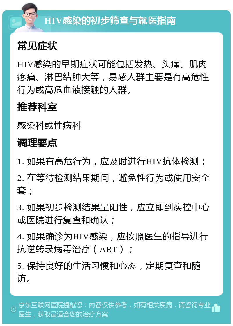 HIV感染的初步筛查与就医指南 常见症状 HIV感染的早期症状可能包括发热、头痛、肌肉疼痛、淋巴结肿大等，易感人群主要是有高危性行为或高危血液接触的人群。 推荐科室 感染科或性病科 调理要点 1. 如果有高危行为，应及时进行HIV抗体检测； 2. 在等待检测结果期间，避免性行为或使用安全套； 3. 如果初步检测结果呈阳性，应立即到疾控中心或医院进行复查和确认； 4. 如果确诊为HIV感染，应按照医生的指导进行抗逆转录病毒治疗（ART）； 5. 保持良好的生活习惯和心态，定期复查和随访。