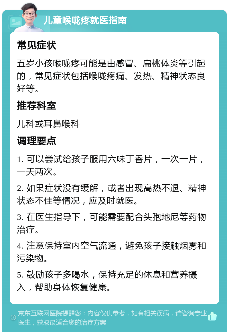 儿童喉咙疼就医指南 常见症状 五岁小孩喉咙疼可能是由感冒、扁桃体炎等引起的，常见症状包括喉咙疼痛、发热、精神状态良好等。 推荐科室 儿科或耳鼻喉科 调理要点 1. 可以尝试给孩子服用六味丁香片，一次一片，一天两次。 2. 如果症状没有缓解，或者出现高热不退、精神状态不佳等情况，应及时就医。 3. 在医生指导下，可能需要配合头孢地尼等药物治疗。 4. 注意保持室内空气流通，避免孩子接触烟雾和污染物。 5. 鼓励孩子多喝水，保持充足的休息和营养摄入，帮助身体恢复健康。