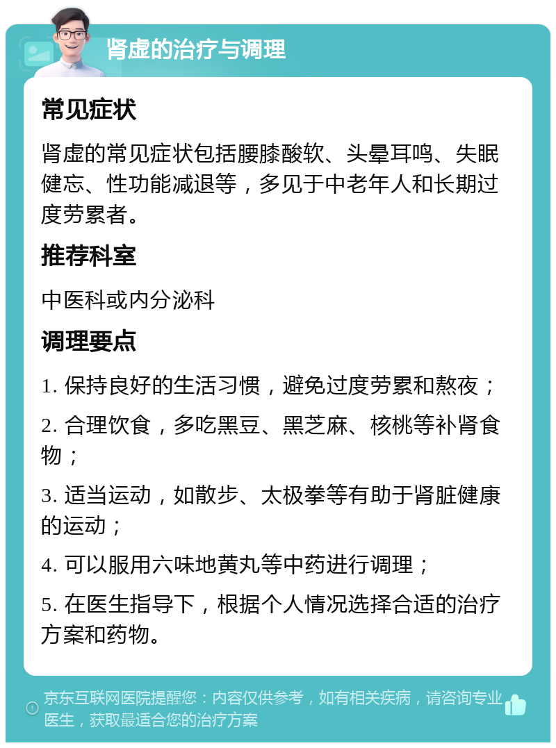 肾虚的治疗与调理 常见症状 肾虚的常见症状包括腰膝酸软、头晕耳鸣、失眠健忘、性功能减退等，多见于中老年人和长期过度劳累者。 推荐科室 中医科或内分泌科 调理要点 1. 保持良好的生活习惯，避免过度劳累和熬夜； 2. 合理饮食，多吃黑豆、黑芝麻、核桃等补肾食物； 3. 适当运动，如散步、太极拳等有助于肾脏健康的运动； 4. 可以服用六味地黄丸等中药进行调理； 5. 在医生指导下，根据个人情况选择合适的治疗方案和药物。