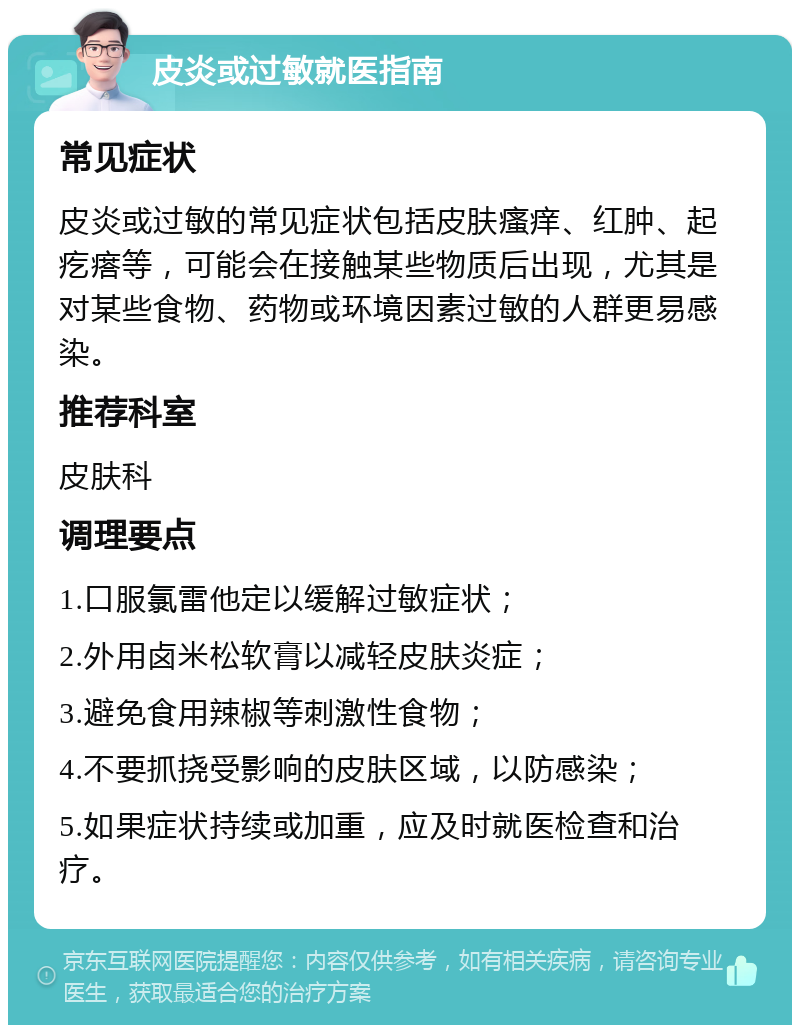 皮炎或过敏就医指南 常见症状 皮炎或过敏的常见症状包括皮肤瘙痒、红肿、起疙瘩等，可能会在接触某些物质后出现，尤其是对某些食物、药物或环境因素过敏的人群更易感染。 推荐科室 皮肤科 调理要点 1.口服氯雷他定以缓解过敏症状； 2.外用卤米松软膏以减轻皮肤炎症； 3.避免食用辣椒等刺激性食物； 4.不要抓挠受影响的皮肤区域，以防感染； 5.如果症状持续或加重，应及时就医检查和治疗。