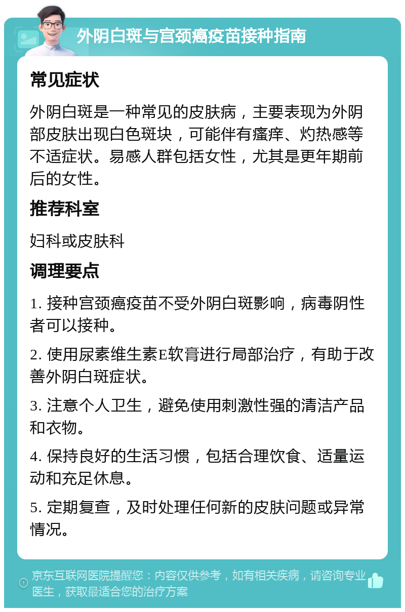 外阴白斑与宫颈癌疫苗接种指南 常见症状 外阴白斑是一种常见的皮肤病，主要表现为外阴部皮肤出现白色斑块，可能伴有瘙痒、灼热感等不适症状。易感人群包括女性，尤其是更年期前后的女性。 推荐科室 妇科或皮肤科 调理要点 1. 接种宫颈癌疫苗不受外阴白斑影响，病毒阴性者可以接种。 2. 使用尿素维生素E软膏进行局部治疗，有助于改善外阴白斑症状。 3. 注意个人卫生，避免使用刺激性强的清洁产品和衣物。 4. 保持良好的生活习惯，包括合理饮食、适量运动和充足休息。 5. 定期复查，及时处理任何新的皮肤问题或异常情况。