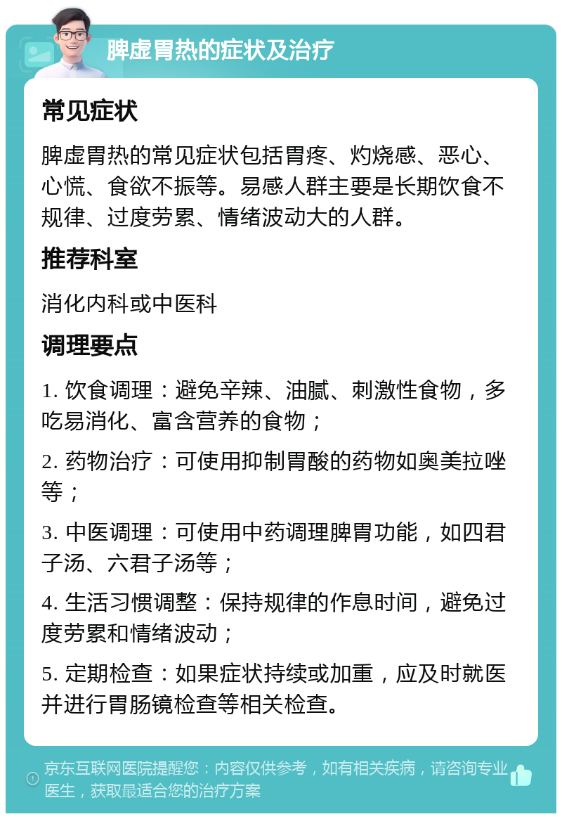 脾虚胃热的症状及治疗 常见症状 脾虚胃热的常见症状包括胃疼、灼烧感、恶心、心慌、食欲不振等。易感人群主要是长期饮食不规律、过度劳累、情绪波动大的人群。 推荐科室 消化内科或中医科 调理要点 1. 饮食调理：避免辛辣、油腻、刺激性食物，多吃易消化、富含营养的食物； 2. 药物治疗：可使用抑制胃酸的药物如奥美拉唑等； 3. 中医调理：可使用中药调理脾胃功能，如四君子汤、六君子汤等； 4. 生活习惯调整：保持规律的作息时间，避免过度劳累和情绪波动； 5. 定期检查：如果症状持续或加重，应及时就医并进行胃肠镜检查等相关检查。