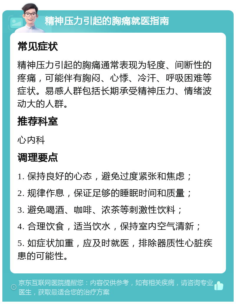 精神压力引起的胸痛就医指南 常见症状 精神压力引起的胸痛通常表现为轻度、间断性的疼痛，可能伴有胸闷、心悸、冷汗、呼吸困难等症状。易感人群包括长期承受精神压力、情绪波动大的人群。 推荐科室 心内科 调理要点 1. 保持良好的心态，避免过度紧张和焦虑； 2. 规律作息，保证足够的睡眠时间和质量； 3. 避免喝酒、咖啡、浓茶等刺激性饮料； 4. 合理饮食，适当饮水，保持室内空气清新； 5. 如症状加重，应及时就医，排除器质性心脏疾患的可能性。