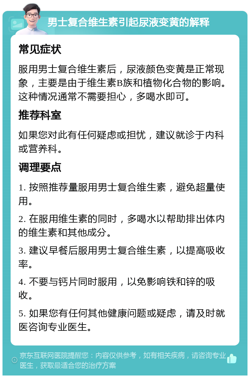 男士复合维生素引起尿液变黄的解释 常见症状 服用男士复合维生素后，尿液颜色变黄是正常现象，主要是由于维生素B族和植物化合物的影响。这种情况通常不需要担心，多喝水即可。 推荐科室 如果您对此有任何疑虑或担忧，建议就诊于内科或营养科。 调理要点 1. 按照推荐量服用男士复合维生素，避免超量使用。 2. 在服用维生素的同时，多喝水以帮助排出体内的维生素和其他成分。 3. 建议早餐后服用男士复合维生素，以提高吸收率。 4. 不要与钙片同时服用，以免影响铁和锌的吸收。 5. 如果您有任何其他健康问题或疑虑，请及时就医咨询专业医生。