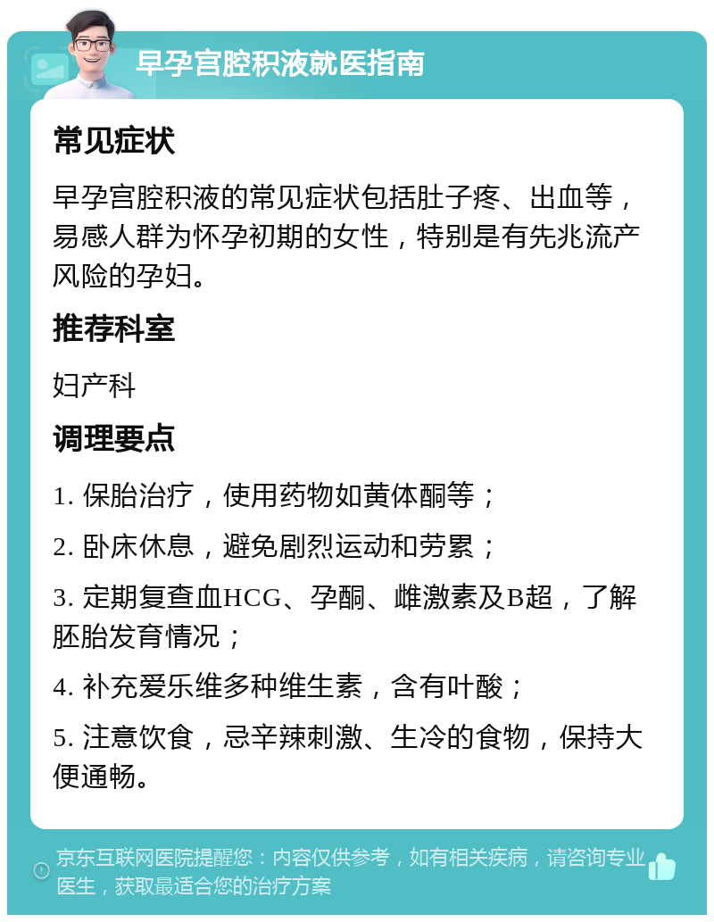 早孕宫腔积液就医指南 常见症状 早孕宫腔积液的常见症状包括肚子疼、出血等，易感人群为怀孕初期的女性，特别是有先兆流产风险的孕妇。 推荐科室 妇产科 调理要点 1. 保胎治疗，使用药物如黄体酮等； 2. 卧床休息，避免剧烈运动和劳累； 3. 定期复查血HCG、孕酮、雌激素及B超，了解胚胎发育情况； 4. 补充爱乐维多种维生素，含有叶酸； 5. 注意饮食，忌辛辣刺激、生冷的食物，保持大便通畅。