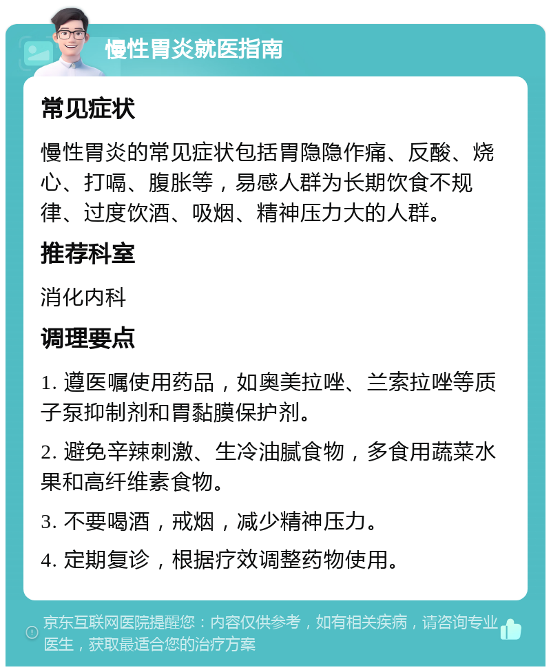 慢性胃炎就医指南 常见症状 慢性胃炎的常见症状包括胃隐隐作痛、反酸、烧心、打嗝、腹胀等，易感人群为长期饮食不规律、过度饮酒、吸烟、精神压力大的人群。 推荐科室 消化内科 调理要点 1. 遵医嘱使用药品，如奥美拉唑、兰索拉唑等质子泵抑制剂和胃黏膜保护剂。 2. 避免辛辣刺激、生冷油腻食物，多食用蔬菜水果和高纤维素食物。 3. 不要喝酒，戒烟，减少精神压力。 4. 定期复诊，根据疗效调整药物使用。