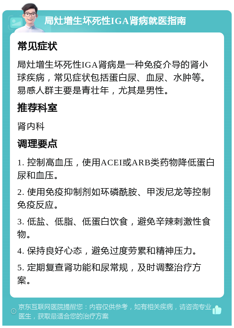 局灶增生坏死性IGA肾病就医指南 常见症状 局灶增生坏死性IGA肾病是一种免疫介导的肾小球疾病，常见症状包括蛋白尿、血尿、水肿等。易感人群主要是青壮年，尤其是男性。 推荐科室 肾内科 调理要点 1. 控制高血压，使用ACEI或ARB类药物降低蛋白尿和血压。 2. 使用免疫抑制剂如环磷酰胺、甲泼尼龙等控制免疫反应。 3. 低盐、低脂、低蛋白饮食，避免辛辣刺激性食物。 4. 保持良好心态，避免过度劳累和精神压力。 5. 定期复查肾功能和尿常规，及时调整治疗方案。