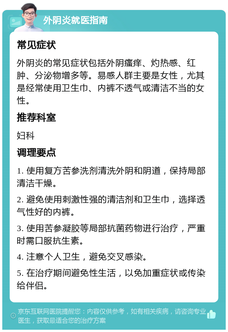 外阴炎就医指南 常见症状 外阴炎的常见症状包括外阴瘙痒、灼热感、红肿、分泌物增多等。易感人群主要是女性，尤其是经常使用卫生巾、内裤不透气或清洁不当的女性。 推荐科室 妇科 调理要点 1. 使用复方苦参洗剂清洗外阴和阴道，保持局部清洁干燥。 2. 避免使用刺激性强的清洁剂和卫生巾，选择透气性好的内裤。 3. 使用苦参凝胶等局部抗菌药物进行治疗，严重时需口服抗生素。 4. 注意个人卫生，避免交叉感染。 5. 在治疗期间避免性生活，以免加重症状或传染给伴侣。