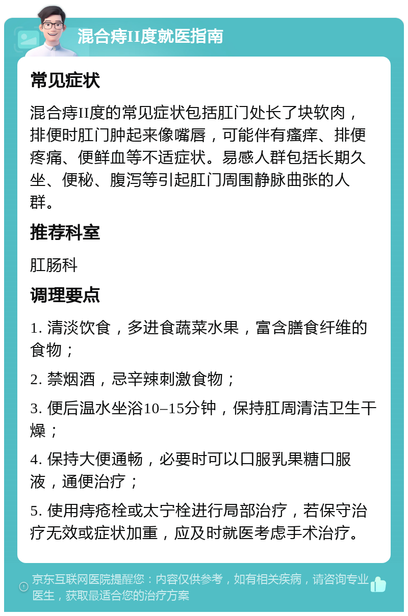 混合痔II度就医指南 常见症状 混合痔II度的常见症状包括肛门处长了块软肉，排便时肛门肿起来像嘴唇，可能伴有瘙痒、排便疼痛、便鲜血等不适症状。易感人群包括长期久坐、便秘、腹泻等引起肛门周围静脉曲张的人群。 推荐科室 肛肠科 调理要点 1. 清淡饮食，多进食蔬菜水果，富含膳食纤维的食物； 2. 禁烟酒，忌辛辣刺激食物； 3. 便后温水坐浴10–15分钟，保持肛周清洁卫生干燥； 4. 保持大便通畅，必要时可以口服乳果糖口服液，通便治疗； 5. 使用痔疮栓或太宁栓进行局部治疗，若保守治疗无效或症状加重，应及时就医考虑手术治疗。