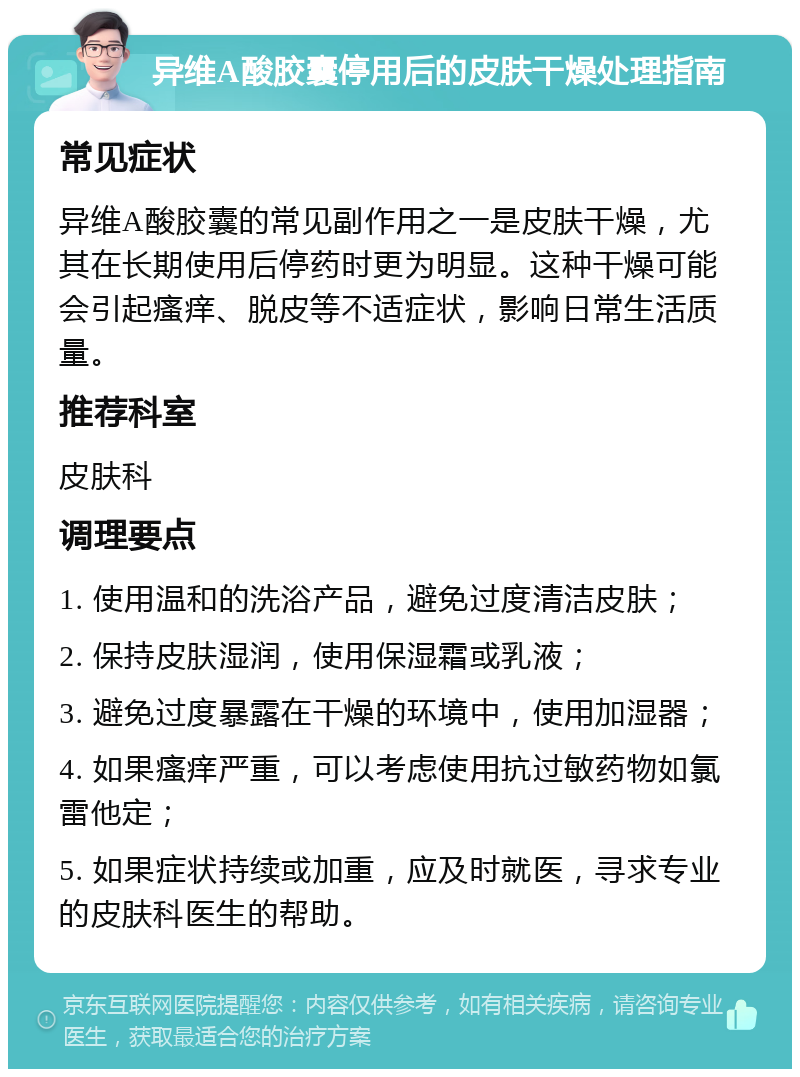 异维A酸胶囊停用后的皮肤干燥处理指南 常见症状 异维A酸胶囊的常见副作用之一是皮肤干燥，尤其在长期使用后停药时更为明显。这种干燥可能会引起瘙痒、脱皮等不适症状，影响日常生活质量。 推荐科室 皮肤科 调理要点 1. 使用温和的洗浴产品，避免过度清洁皮肤； 2. 保持皮肤湿润，使用保湿霜或乳液； 3. 避免过度暴露在干燥的环境中，使用加湿器； 4. 如果瘙痒严重，可以考虑使用抗过敏药物如氯雷他定； 5. 如果症状持续或加重，应及时就医，寻求专业的皮肤科医生的帮助。