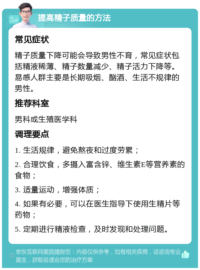 提高精子质量的方法 常见症状 精子质量下降可能会导致男性不育，常见症状包括精液稀薄、精子数量减少、精子活力下降等。易感人群主要是长期吸烟、酗酒、生活不规律的男性。 推荐科室 男科或生殖医学科 调理要点 1. 生活规律，避免熬夜和过度劳累； 2. 合理饮食，多摄入富含锌、维生素E等营养素的食物； 3. 适量运动，增强体质； 4. 如果有必要，可以在医生指导下使用生精片等药物； 5. 定期进行精液检查，及时发现和处理问题。