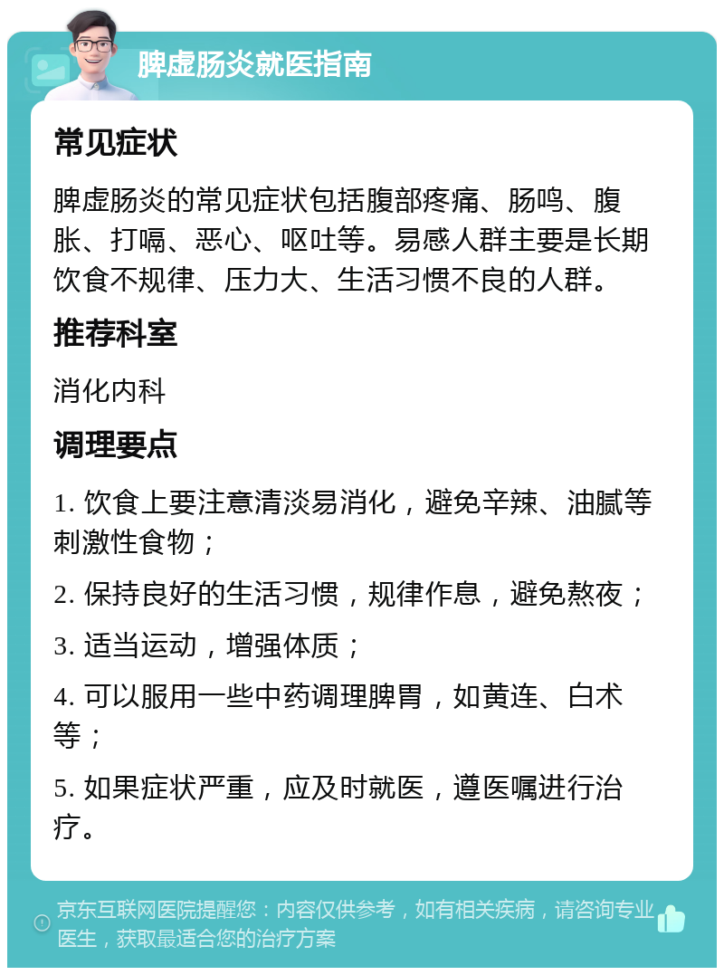 脾虚肠炎就医指南 常见症状 脾虚肠炎的常见症状包括腹部疼痛、肠鸣、腹胀、打嗝、恶心、呕吐等。易感人群主要是长期饮食不规律、压力大、生活习惯不良的人群。 推荐科室 消化内科 调理要点 1. 饮食上要注意清淡易消化，避免辛辣、油腻等刺激性食物； 2. 保持良好的生活习惯，规律作息，避免熬夜； 3. 适当运动，增强体质； 4. 可以服用一些中药调理脾胃，如黄连、白术等； 5. 如果症状严重，应及时就医，遵医嘱进行治疗。