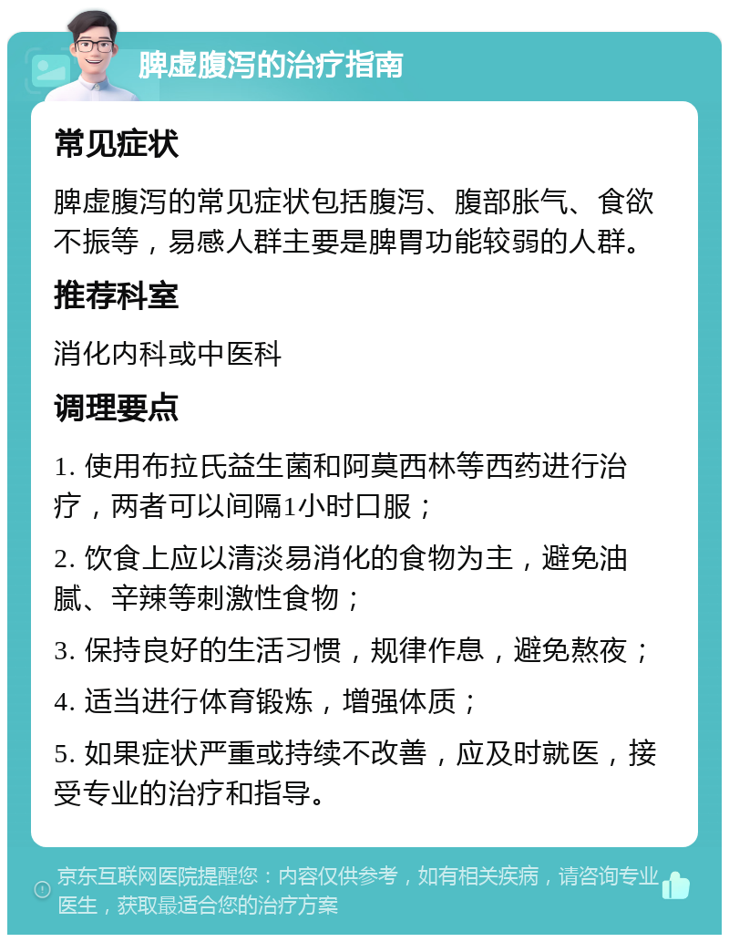 脾虚腹泻的治疗指南 常见症状 脾虚腹泻的常见症状包括腹泻、腹部胀气、食欲不振等，易感人群主要是脾胃功能较弱的人群。 推荐科室 消化内科或中医科 调理要点 1. 使用布拉氏益生菌和阿莫西林等西药进行治疗，两者可以间隔1小时口服； 2. 饮食上应以清淡易消化的食物为主，避免油腻、辛辣等刺激性食物； 3. 保持良好的生活习惯，规律作息，避免熬夜； 4. 适当进行体育锻炼，增强体质； 5. 如果症状严重或持续不改善，应及时就医，接受专业的治疗和指导。