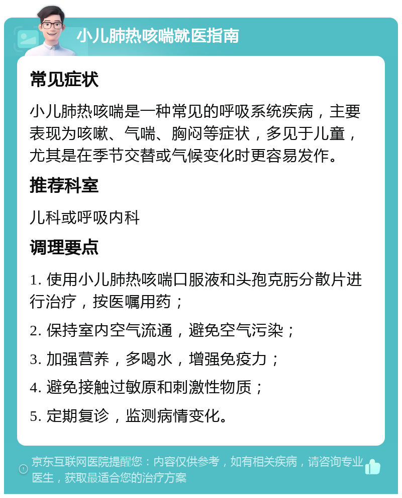 小儿肺热咳喘就医指南 常见症状 小儿肺热咳喘是一种常见的呼吸系统疾病，主要表现为咳嗽、气喘、胸闷等症状，多见于儿童，尤其是在季节交替或气候变化时更容易发作。 推荐科室 儿科或呼吸内科 调理要点 1. 使用小儿肺热咳喘口服液和头孢克肟分散片进行治疗，按医嘱用药； 2. 保持室内空气流通，避免空气污染； 3. 加强营养，多喝水，增强免疫力； 4. 避免接触过敏原和刺激性物质； 5. 定期复诊，监测病情变化。