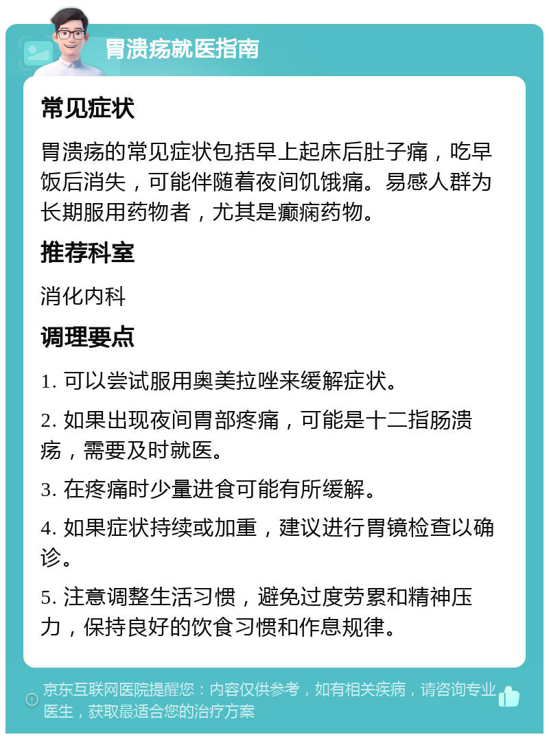 胃溃疡就医指南 常见症状 胃溃疡的常见症状包括早上起床后肚子痛，吃早饭后消失，可能伴随着夜间饥饿痛。易感人群为长期服用药物者，尤其是癫痫药物。 推荐科室 消化内科 调理要点 1. 可以尝试服用奥美拉唑来缓解症状。 2. 如果出现夜间胃部疼痛，可能是十二指肠溃疡，需要及时就医。 3. 在疼痛时少量进食可能有所缓解。 4. 如果症状持续或加重，建议进行胃镜检查以确诊。 5. 注意调整生活习惯，避免过度劳累和精神压力，保持良好的饮食习惯和作息规律。