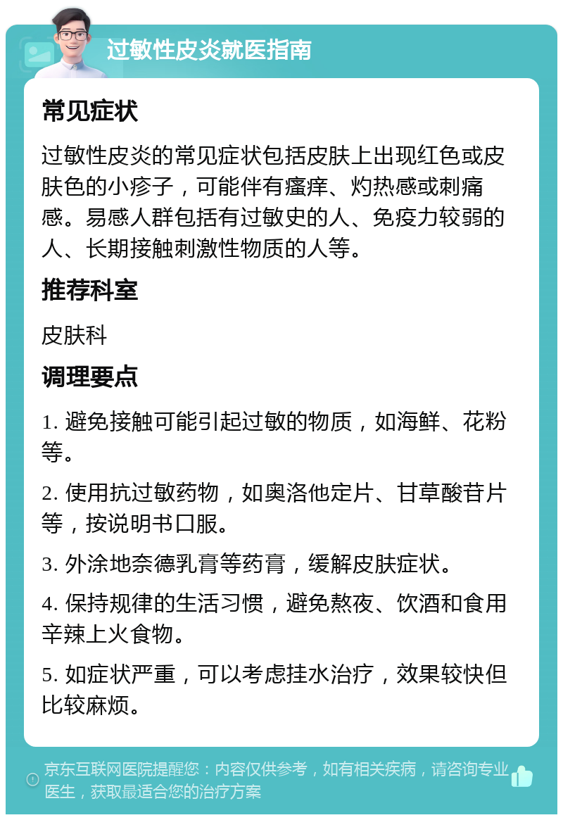 过敏性皮炎就医指南 常见症状 过敏性皮炎的常见症状包括皮肤上出现红色或皮肤色的小疹子，可能伴有瘙痒、灼热感或刺痛感。易感人群包括有过敏史的人、免疫力较弱的人、长期接触刺激性物质的人等。 推荐科室 皮肤科 调理要点 1. 避免接触可能引起过敏的物质，如海鲜、花粉等。 2. 使用抗过敏药物，如奥洛他定片、甘草酸苷片等，按说明书口服。 3. 外涂地奈德乳膏等药膏，缓解皮肤症状。 4. 保持规律的生活习惯，避免熬夜、饮酒和食用辛辣上火食物。 5. 如症状严重，可以考虑挂水治疗，效果较快但比较麻烦。