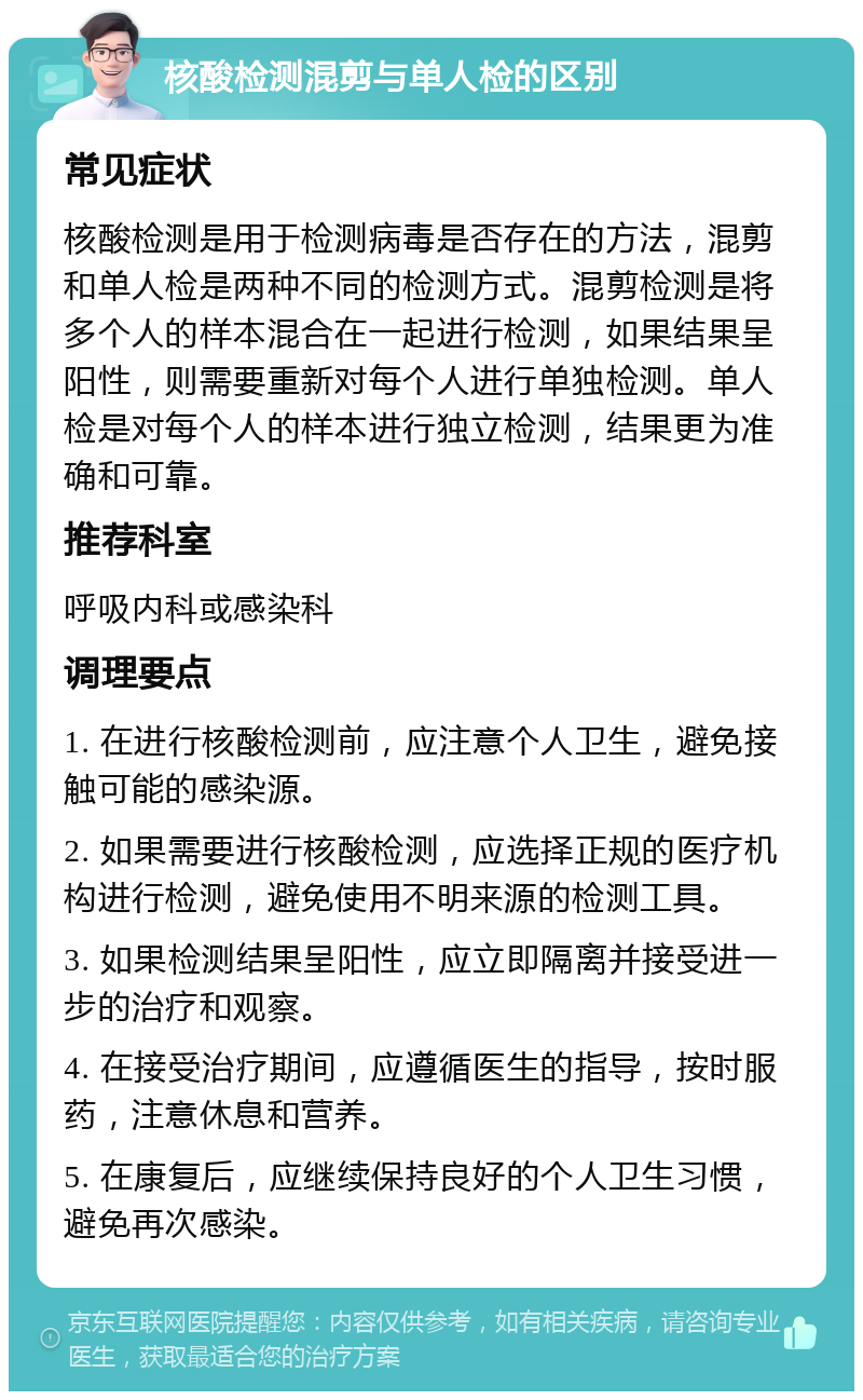 核酸检测混剪与单人检的区别 常见症状 核酸检测是用于检测病毒是否存在的方法，混剪和单人检是两种不同的检测方式。混剪检测是将多个人的样本混合在一起进行检测，如果结果呈阳性，则需要重新对每个人进行单独检测。单人检是对每个人的样本进行独立检测，结果更为准确和可靠。 推荐科室 呼吸内科或感染科 调理要点 1. 在进行核酸检测前，应注意个人卫生，避免接触可能的感染源。 2. 如果需要进行核酸检测，应选择正规的医疗机构进行检测，避免使用不明来源的检测工具。 3. 如果检测结果呈阳性，应立即隔离并接受进一步的治疗和观察。 4. 在接受治疗期间，应遵循医生的指导，按时服药，注意休息和营养。 5. 在康复后，应继续保持良好的个人卫生习惯，避免再次感染。