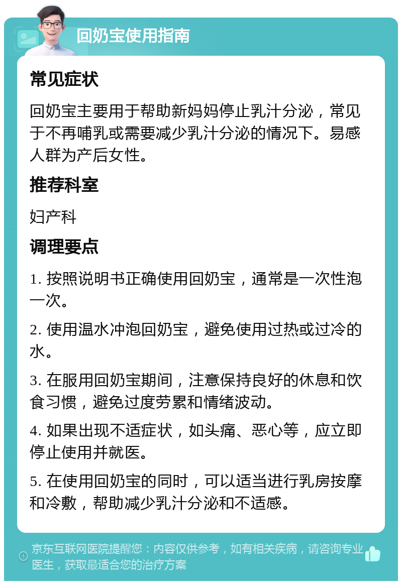 回奶宝使用指南 常见症状 回奶宝主要用于帮助新妈妈停止乳汁分泌，常见于不再哺乳或需要减少乳汁分泌的情况下。易感人群为产后女性。 推荐科室 妇产科 调理要点 1. 按照说明书正确使用回奶宝，通常是一次性泡一次。 2. 使用温水冲泡回奶宝，避免使用过热或过冷的水。 3. 在服用回奶宝期间，注意保持良好的休息和饮食习惯，避免过度劳累和情绪波动。 4. 如果出现不适症状，如头痛、恶心等，应立即停止使用并就医。 5. 在使用回奶宝的同时，可以适当进行乳房按摩和冷敷，帮助减少乳汁分泌和不适感。