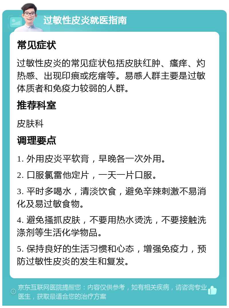 过敏性皮炎就医指南 常见症状 过敏性皮炎的常见症状包括皮肤红肿、瘙痒、灼热感、出现印痕或疙瘩等。易感人群主要是过敏体质者和免疫力较弱的人群。 推荐科室 皮肤科 调理要点 1. 外用皮炎平软膏，早晚各一次外用。 2. 口服氯雷他定片，一天一片口服。 3. 平时多喝水，清淡饮食，避免辛辣刺激不易消化及易过敏食物。 4. 避免搔抓皮肤，不要用热水烫洗，不要接触洗涤剂等生活化学物品。 5. 保持良好的生活习惯和心态，增强免疫力，预防过敏性皮炎的发生和复发。