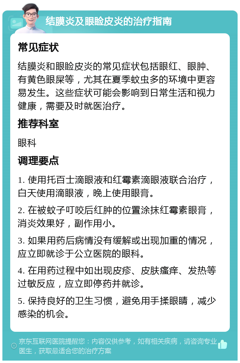 结膜炎及眼睑皮炎的治疗指南 常见症状 结膜炎和眼睑皮炎的常见症状包括眼红、眼肿、有黄色眼屎等，尤其在夏季蚊虫多的环境中更容易发生。这些症状可能会影响到日常生活和视力健康，需要及时就医治疗。 推荐科室 眼科 调理要点 1. 使用托百士滴眼液和红霉素滴眼液联合治疗，白天使用滴眼液，晚上使用眼膏。 2. 在被蚊子叮咬后红肿的位置涂抹红霉素眼膏，消炎效果好，副作用小。 3. 如果用药后病情没有缓解或出现加重的情况，应立即就诊于公立医院的眼科。 4. 在用药过程中如出现皮疹、皮肤瘙痒、发热等过敏反应，应立即停药并就诊。 5. 保持良好的卫生习惯，避免用手揉眼睛，减少感染的机会。